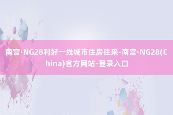南宫·NG28利好一线城市住房往来-南宫·NG28(China)官方网站-登录入口