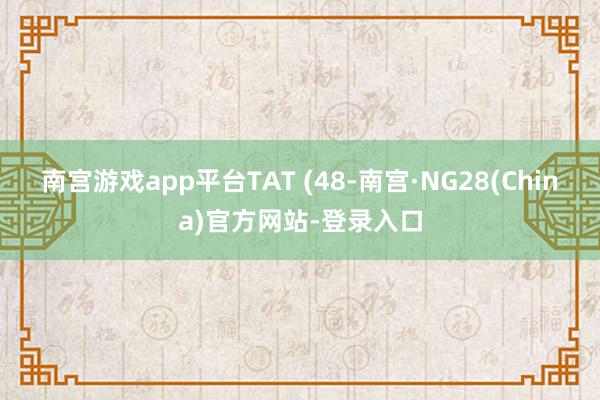 南宫游戏app平台TAT (48-南宫·NG28(China)官方网站-登录入口