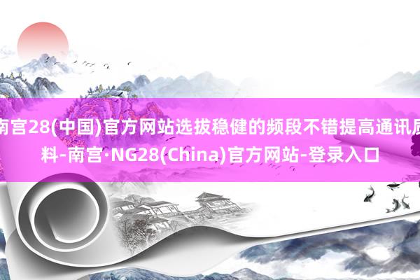 南宫28(中国)官方网站选拔稳健的频段不错提高通讯质料-南宫·NG28(China)官方网站-登录入口