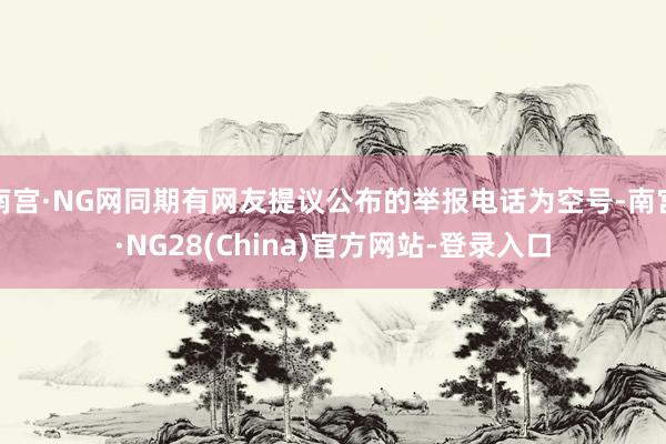 南宫·NG网同期有网友提议公布的举报电话为空号-南宫·NG28(China)官方网站-登录入口