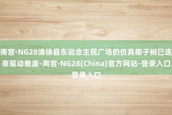 南宫·NG28清徐县东说念主民广场的仿真椰子树已连夜驱动撤废-南宫·NG28(China)官方网站-登录入口