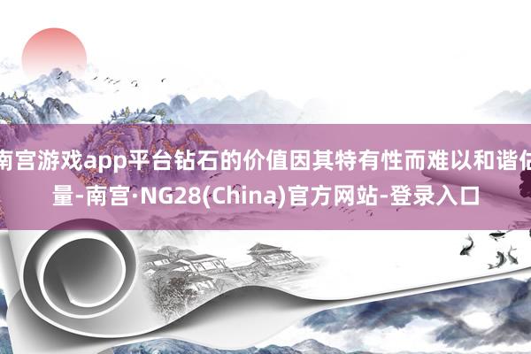 南宫游戏app平台钻石的价值因其特有性而难以和谐估量-南宫·NG28(China)官方网站-登录入口