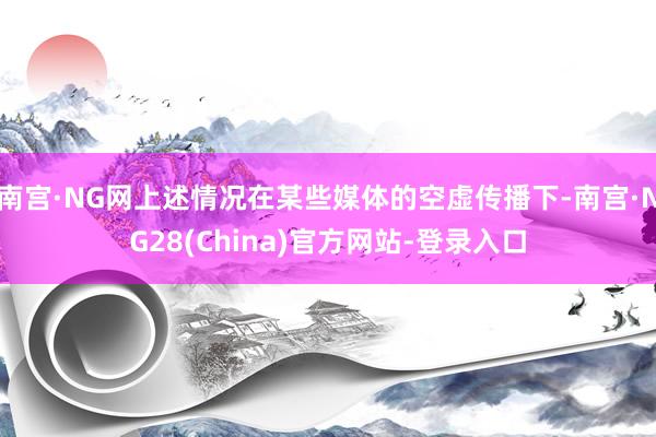 南宫·NG网上述情况在某些媒体的空虚传播下-南宫·NG28(China)官方网站-登录入口