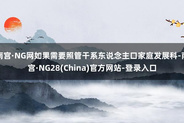 南宫·NG网如果需要照管干系东说念主口家庭发展科-南宫·NG28(China)官方网站-登录入口
