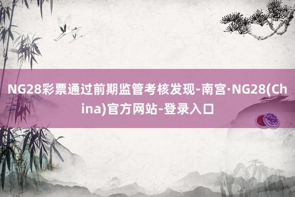 NG28彩票通过前期监管考核发现-南宫·NG28(China)官方网站-登录入口