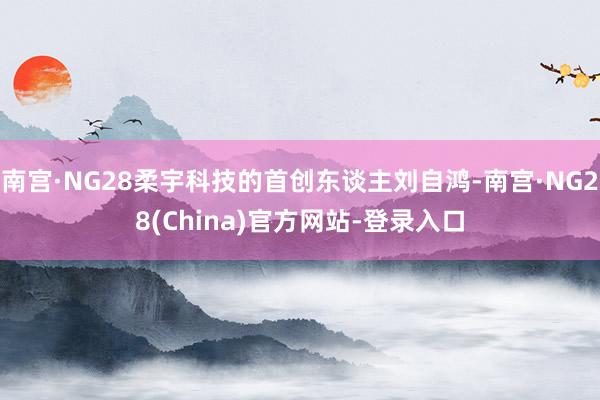 南宫·NG28柔宇科技的首创东谈主刘自鸿-南宫·NG28(China)官方网站-登录入口