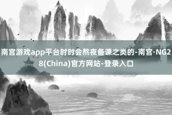 南宫游戏app平台时时会熬夜备课之类的-南宫·NG28(China)官方网站-登录入口