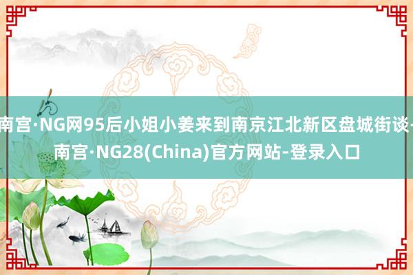 南宫·NG网95后小姐小姜来到南京江北新区盘城街谈-南宫·NG28(China)官方网站-登录入口