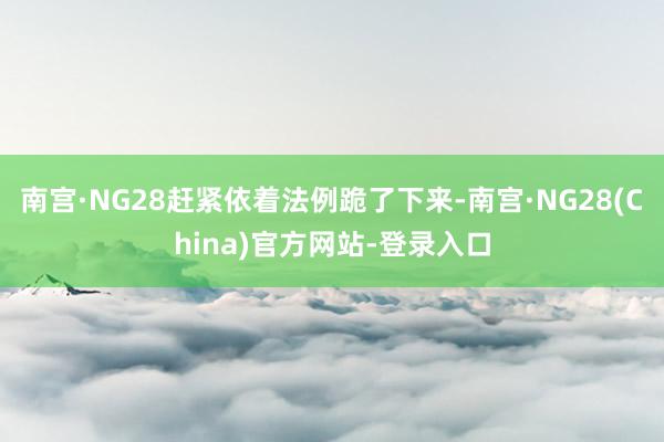 南宫·NG28赶紧依着法例跪了下来-南宫·NG28(China)官方网站-登录入口