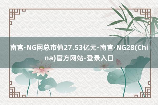 南宫·NG网总市值27.53亿元-南宫·NG28(China)官方网站-登录入口