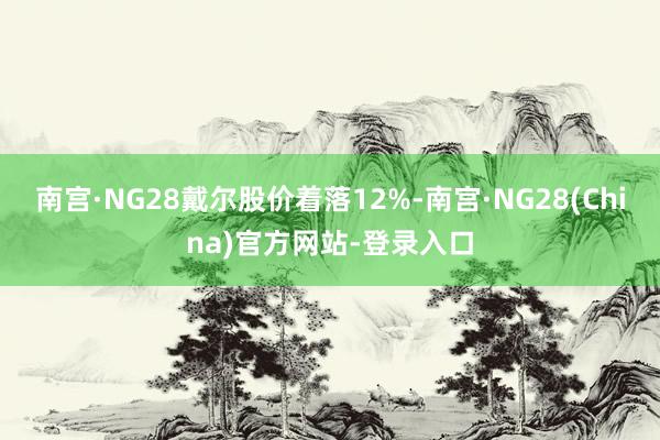 南宫·NG28戴尔股价着落12%-南宫·NG28(China)官方网站-登录入口