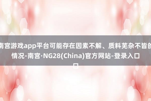 南宫游戏app平台可能存在因素不解、质料芜杂不皆的情况-南宫·NG28(China)官方网站-登录入口