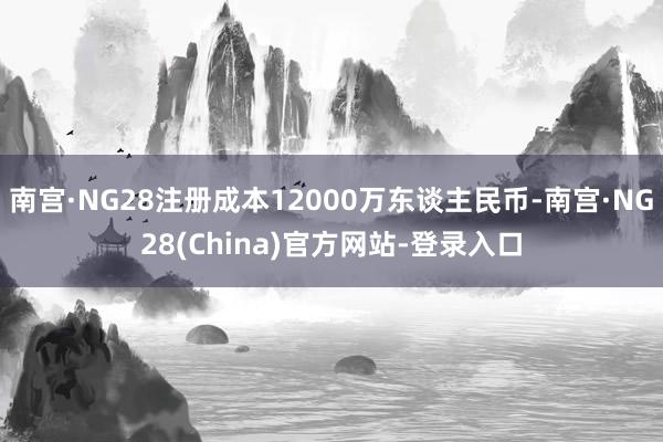 南宫·NG28注册成本12000万东谈主民币-南宫·NG28(China)官方网站-登录入口