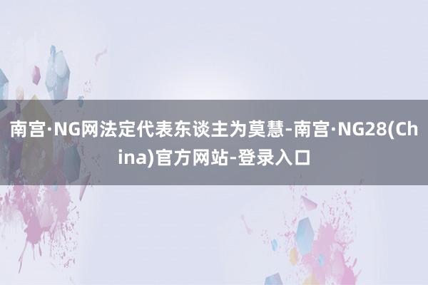 南宫·NG网法定代表东谈主为莫慧-南宫·NG28(China)官方网站-登录入口