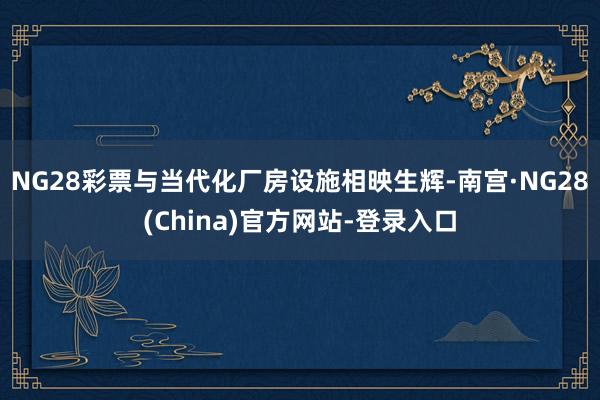 NG28彩票与当代化厂房设施相映生辉-南宫·NG28(China)官方网站-登录入口
