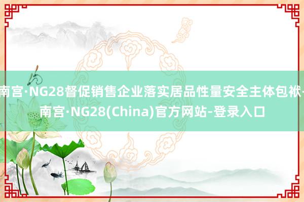 南宫·NG28督促销售企业落实居品性量安全主体包袱-南宫·NG28(China)官方网站-登录入口