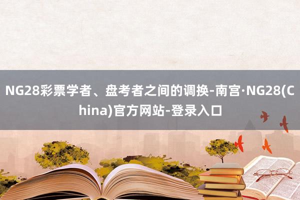 NG28彩票学者、盘考者之间的调换-南宫·NG28(China)官方网站-登录入口