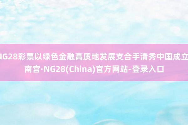 NG28彩票以绿色金融高质地发展支合手清秀中国成立-南宫·NG28(China)官方网站-登录入口