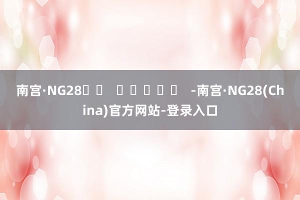 南宫·NG28		  					  -南宫·NG28(China)官方网站-登录入口