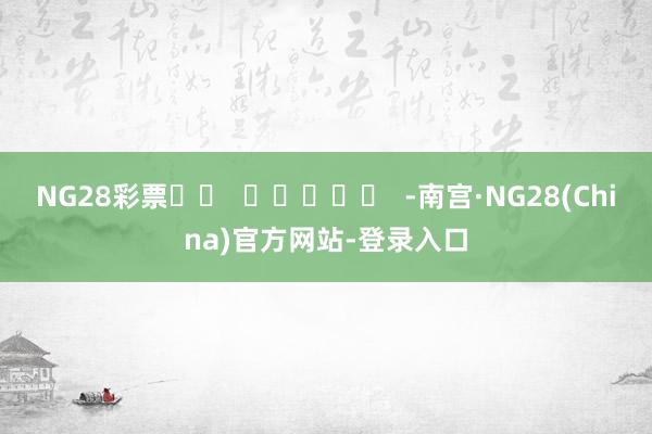 NG28彩票		  					  -南宫·NG28(China)官方网站-登录入口