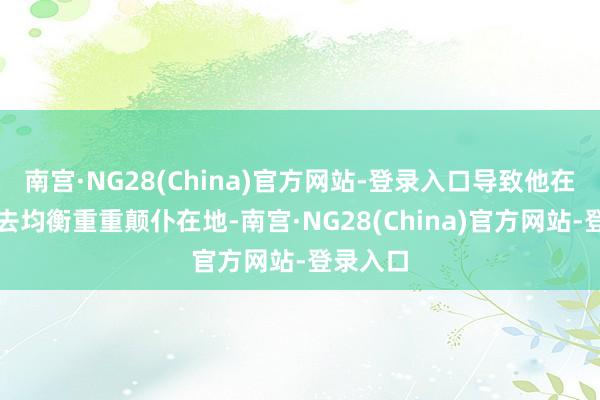 南宫·NG28(China)官方网站-登录入口导致他在空中失去均衡重重颠仆在地-南宫·NG28(China)官方网站-登录入口