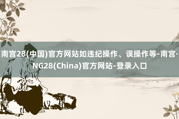 南宫28(中国)官方网站如违纪操作、误操作等-南宫·NG28(China)官方网站-登录入口