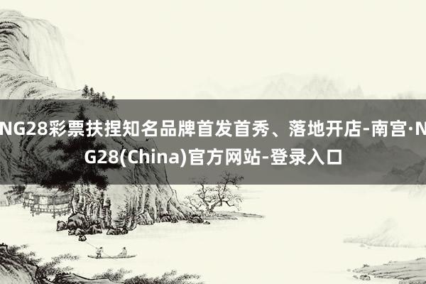 NG28彩票扶捏知名品牌首发首秀、落地开店-南宫·NG28(China)官方网站-登录入口