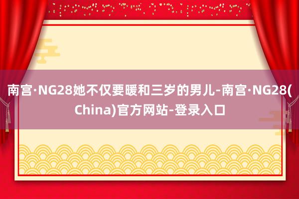 南宫·NG28她不仅要暖和三岁的男儿-南宫·NG28(China)官方网站-登录入口