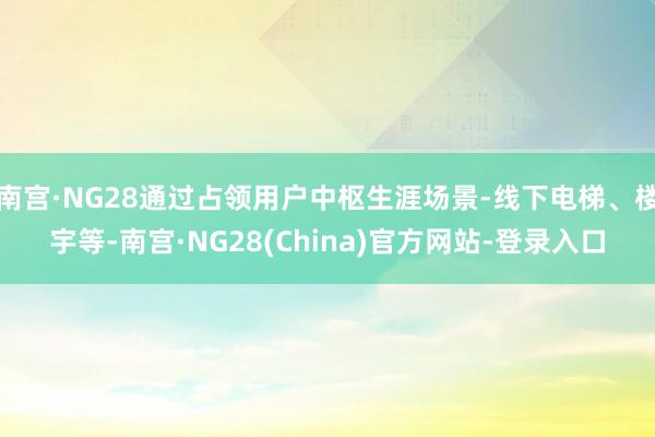 南宫·NG28通过占领用户中枢生涯场景-线下电梯、楼宇等-南宫·NG28(China)官方网站-登录入口