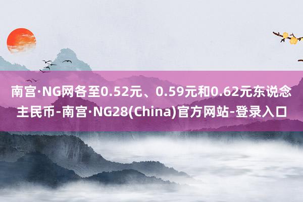 南宫·NG网各至0.52元、0.59元和0.62元东说念主民币-南宫·NG28(China)官方网站-登录入口