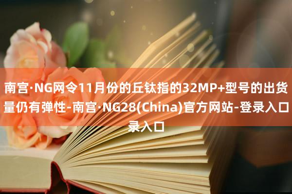 南宫·NG网令11月份的丘钛指的32MP+型号的出货量仍有弹性-南宫·NG28(China)官方网站-登录入口