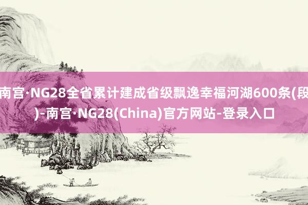 南宫·NG28全省累计建成省级飘逸幸福河湖600条(段)-南宫·NG28(China)官方网站-登录入口