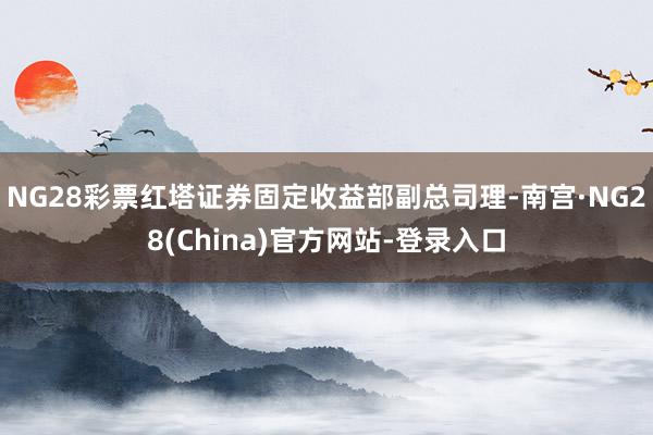 NG28彩票红塔证券固定收益部副总司理-南宫·NG28(China)官方网站-登录入口