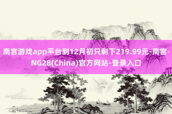 南宫游戏app平台到12月初只剩下219.99元-南宫·NG28(China)官方网站-登录入口