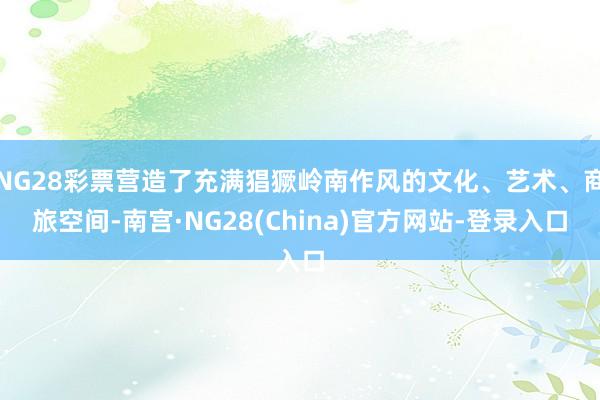 NG28彩票营造了充满猖獗岭南作风的文化、艺术、商旅空间-南宫·NG28(China)官方网站-登录入口