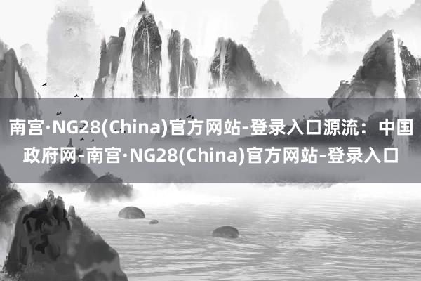 南宫·NG28(China)官方网站-登录入口源流：中国政府网-南宫·NG28(China)官方网站-登录入口