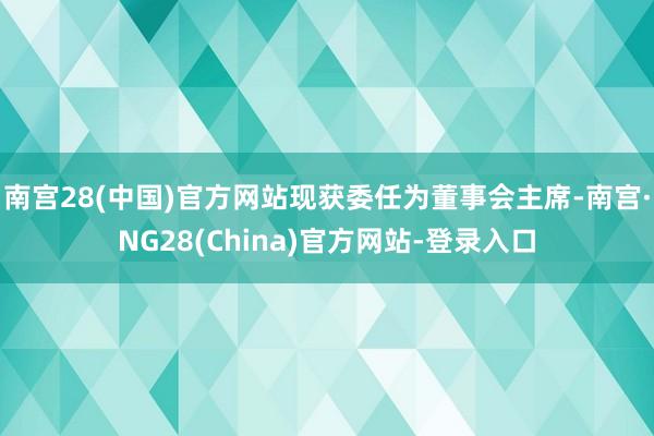 南宫28(中国)官方网站现获委任为董事会主席-南宫·NG28(China)官方网站-登录入口