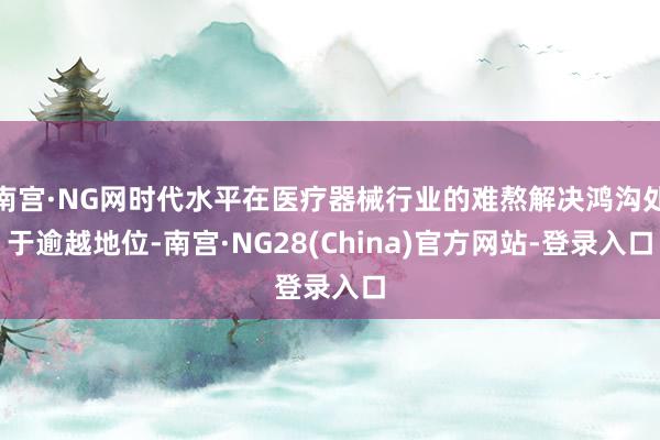 南宫·NG网时代水平在医疗器械行业的难熬解决鸿沟处于逾越地位-南宫·NG28(China)官方网站-登录入口
