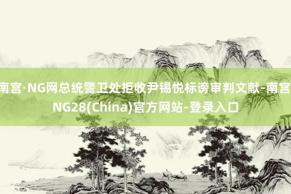 南宫·NG网总统警卫处拒收尹锡悦标谤审判文献-南宫·NG28(China)官方网站-登录入口