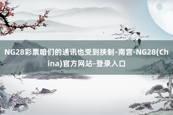 NG28彩票咱们的通讯也受到挟制-南宫·NG28(China)官方网站-登录入口