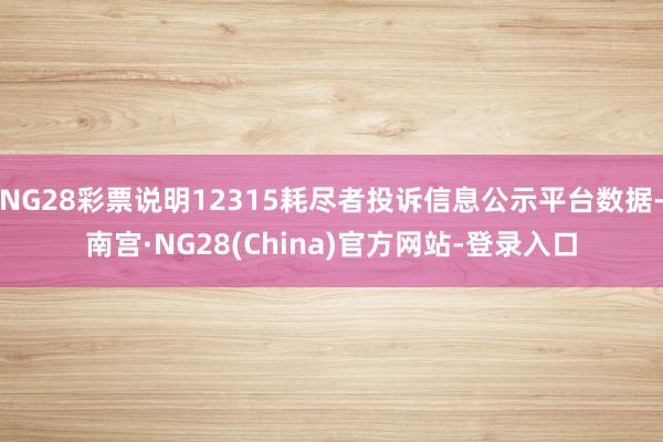 NG28彩票说明12315耗尽者投诉信息公示平台数据-南宫·NG28(China)官方网站-登录入口