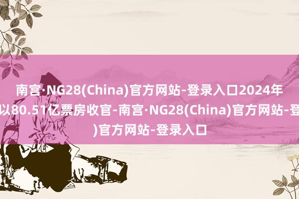 南宫·NG28(China)官方网站-登录入口2024年春节档以80.51亿票房收官-南宫·NG28(China)官方网站-登录入口