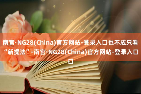 南宫·NG28(China)官方网站-登录入口也不成只看“新提法”-南宫·NG28(China)官方网站-登录入口