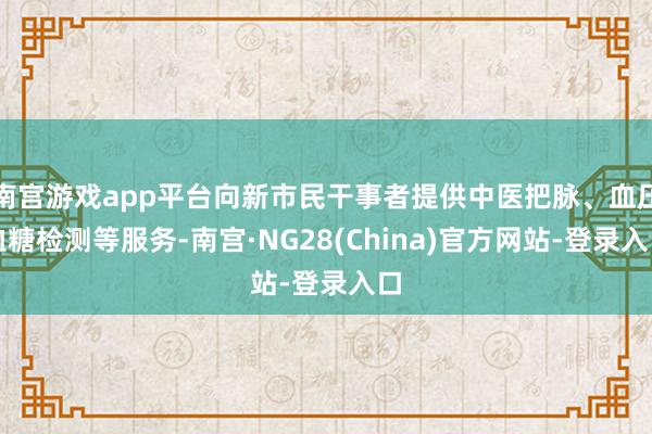 南宫游戏app平台向新市民干事者提供中医把脉、血压血糖检测等服务-南宫·NG28(China)官方网站-登录入口