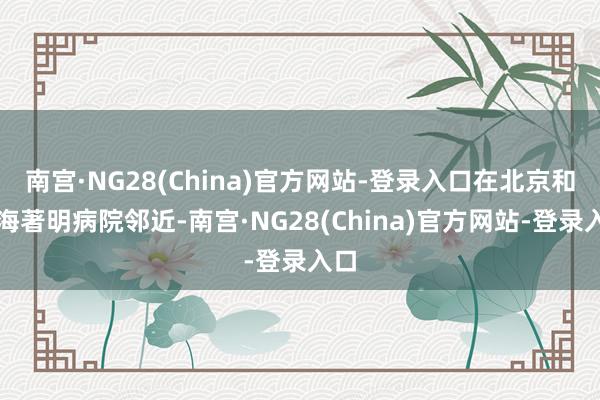 南宫·NG28(China)官方网站-登录入口在北京和上海著明病院邻近-南宫·NG28(China)官方网站-登录入口
