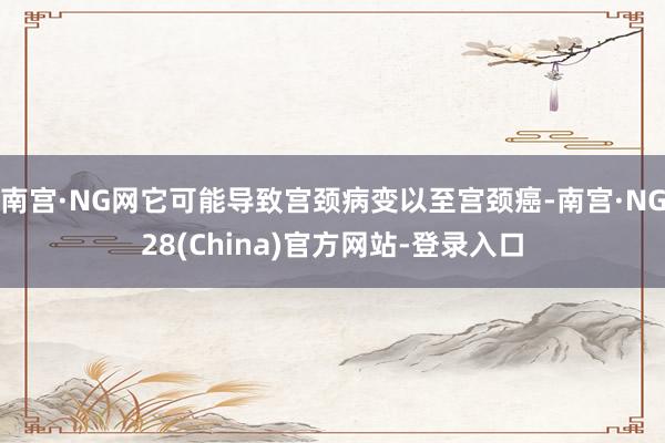 南宫·NG网它可能导致宫颈病变以至宫颈癌-南宫·NG28(China)官方网站-登录入口