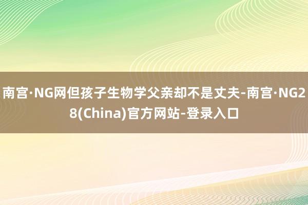 南宫·NG网但孩子生物学父亲却不是丈夫-南宫·NG28(China)官方网站-登录入口
