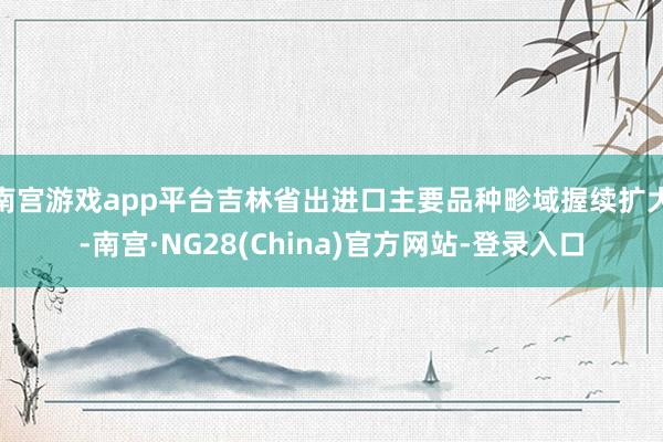 南宫游戏app平台吉林省出进口主要品种畛域握续扩大-南宫·NG28(China)官方网站-登录入口