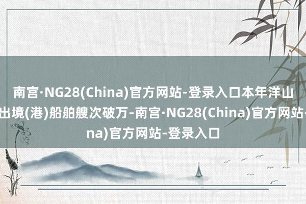 南宫·NG28(China)官方网站-登录入口本年洋山港港口入出境(港)船舶艘次破万-南宫·NG28(China)官方网站-登录入口