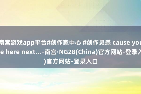 南宫游戏app平台#创作家中心 #创作灵感 cause you are here next...-南宫·NG28(China)官方网站-登录入口